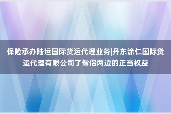 保险承办陆运国际货运代理业务|丹东涂仁国际货运代理有限公司了鸳侣两边的正当权益