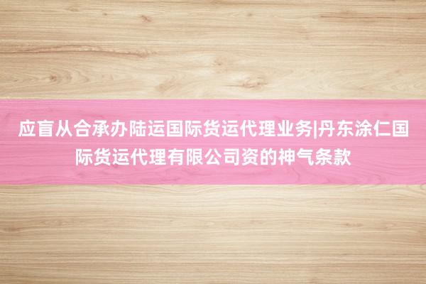 应盲从合承办陆运国际货运代理业务|丹东涂仁国际货运代理有限公司资的神气条款