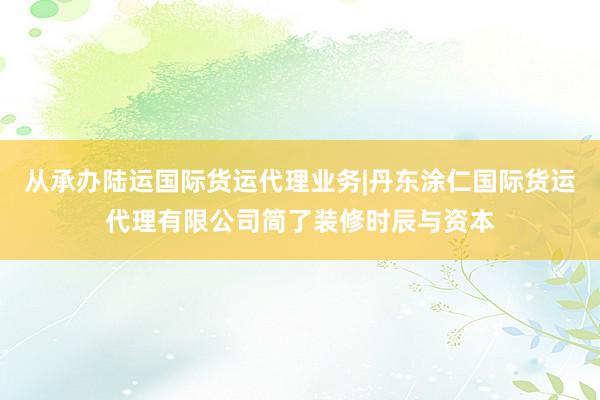从承办陆运国际货运代理业务|丹东涂仁国际货运代理有限公司简了装修时辰与资本