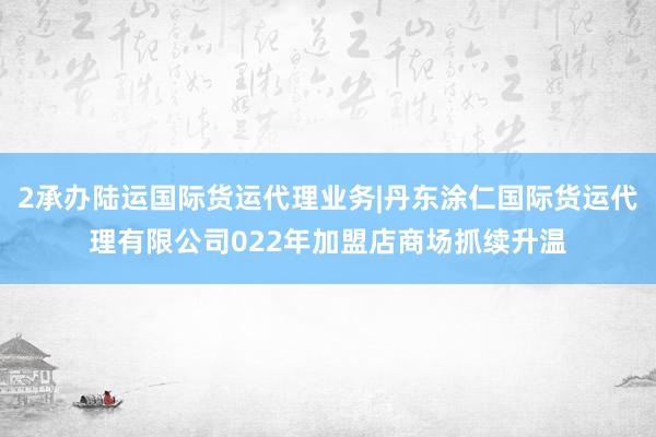 2承办陆运国际货运代理业务|丹东涂仁国际货运代理有限公司022年加盟店商场抓续升温