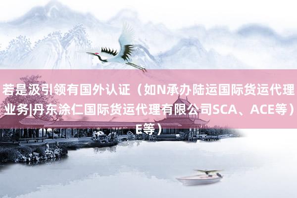若是汲引领有国外认证（如N承办陆运国际货运代理业务|丹东涂仁国际货运代理有限公司SCA、ACE等）