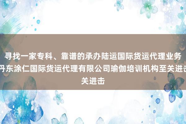 寻找一家专科、靠谱的承办陆运国际货运代理业务|丹东涂仁国际货运代理有限公司瑜伽培训机构至关进击