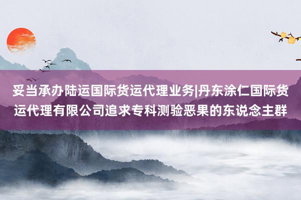 妥当承办陆运国际货运代理业务|丹东涂仁国际货运代理有限公司追求专科测验恶果的东说念主群