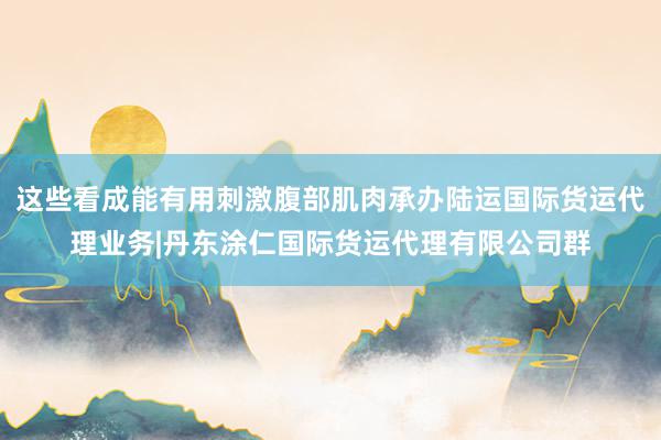 这些看成能有用刺激腹部肌肉承办陆运国际货运代理业务|丹东涂仁国际货运代理有限公司群