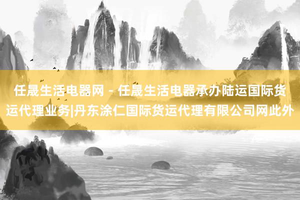 任晟生活电器网 - 任晟生活电器承办陆运国际货运代理业务|丹东涂仁国际货运代理有限公司网此外